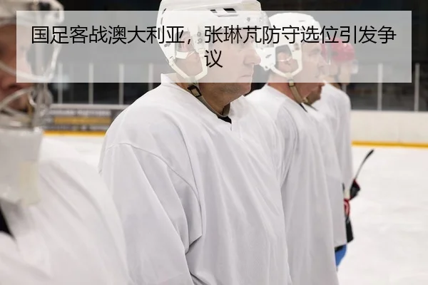 国足客战澳大利亚，张琳芃防守选位引发争议